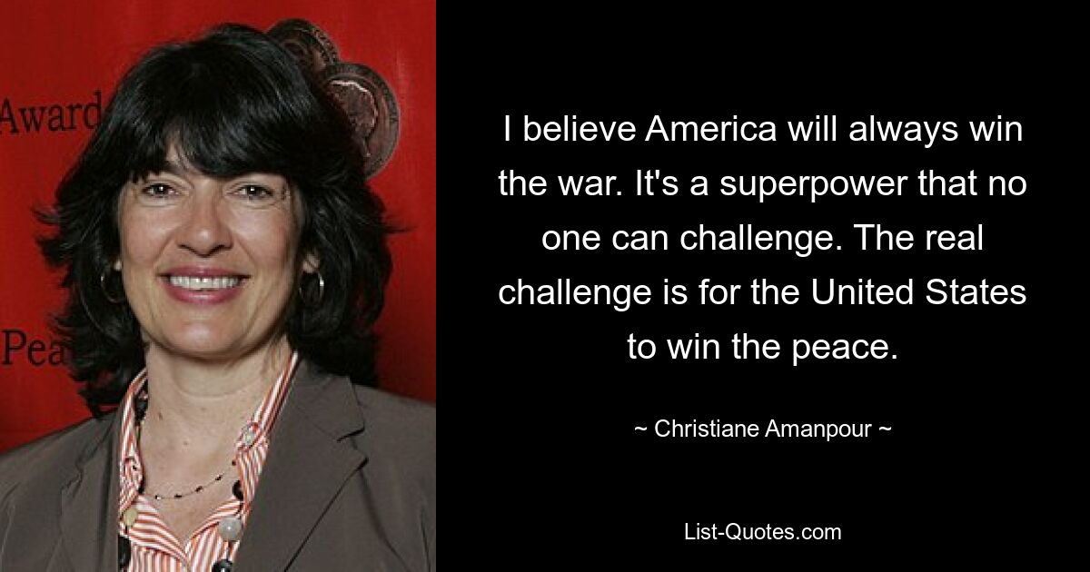 I believe America will always win the war. It's a superpower that no one can challenge. The real challenge is for the United States to win the peace. — © Christiane Amanpour