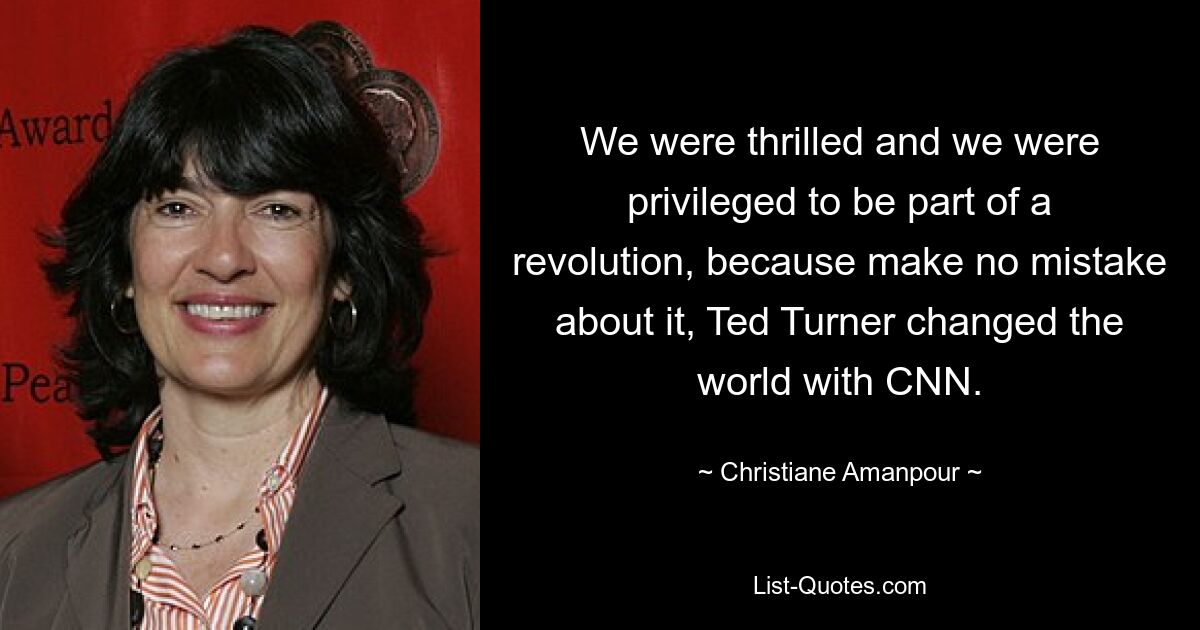 We were thrilled and we were privileged to be part of a revolution, because make no mistake about it, Ted Turner changed the world with CNN. — © Christiane Amanpour