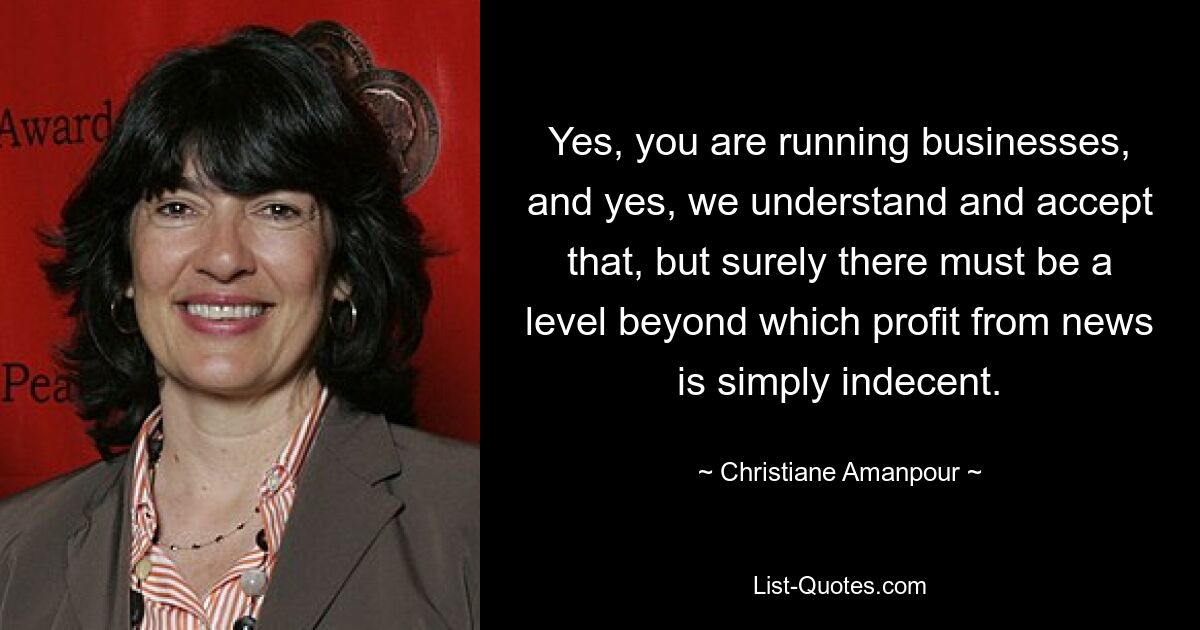 Yes, you are running businesses, and yes, we understand and accept that, but surely there must be a level beyond which profit from news is simply indecent. — © Christiane Amanpour