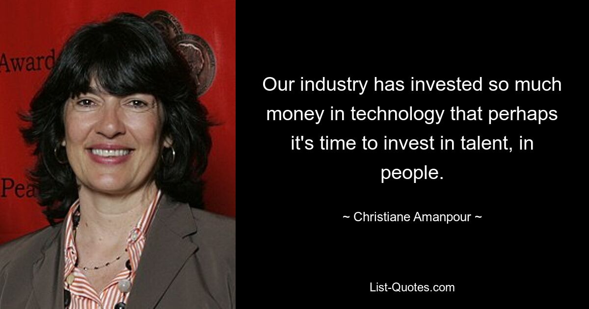 Our industry has invested so much money in technology that perhaps it's time to invest in talent, in people. — © Christiane Amanpour