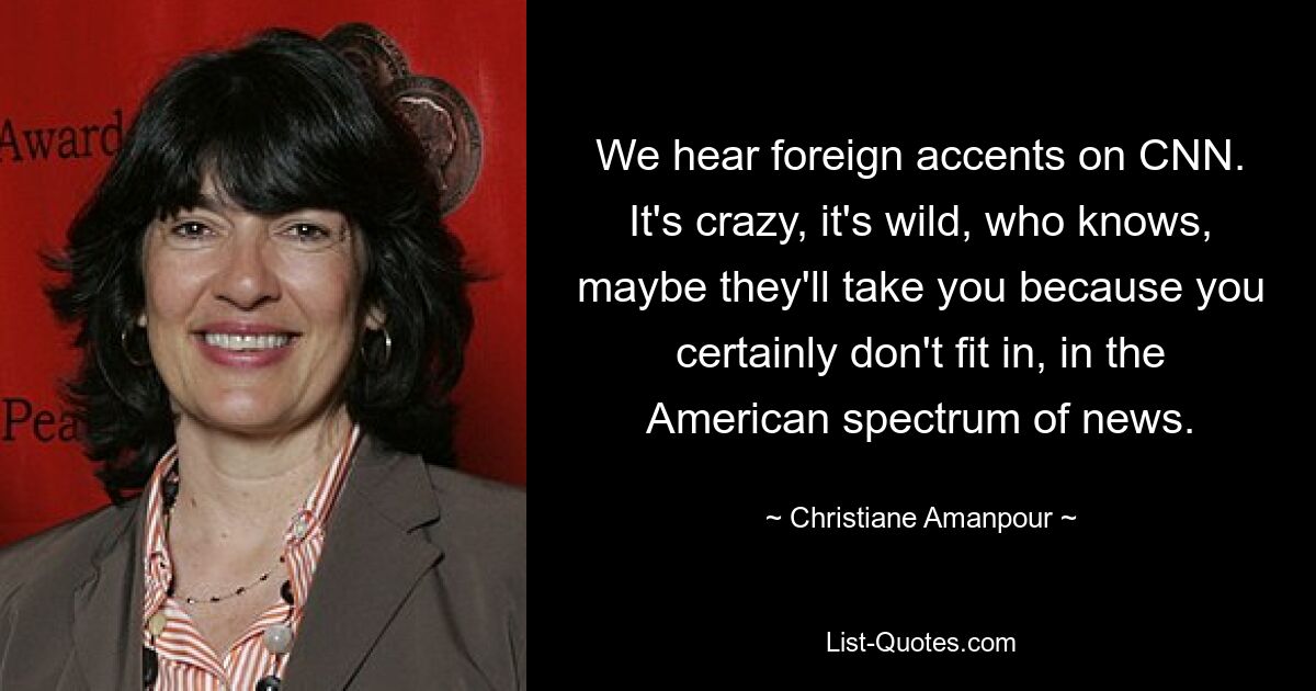 We hear foreign accents on CNN. It's crazy, it's wild, who knows, maybe they'll take you because you certainly don't fit in, in the American spectrum of news. — © Christiane Amanpour