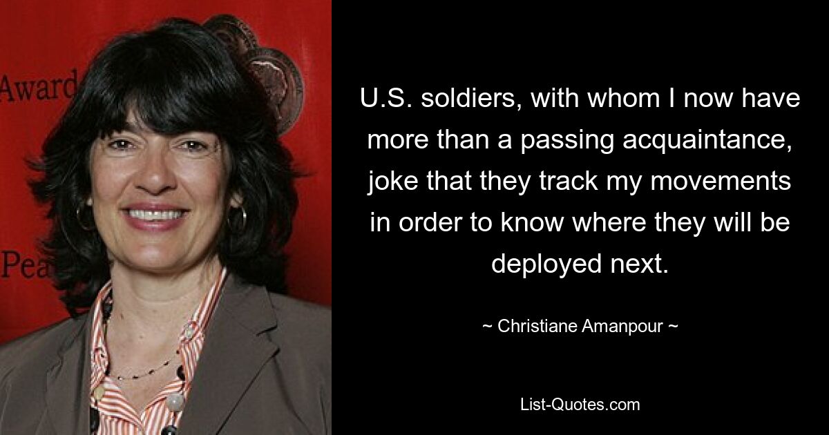 U.S. soldiers, with whom I now have more than a passing acquaintance, joke that they track my movements in order to know where they will be deployed next. — © Christiane Amanpour