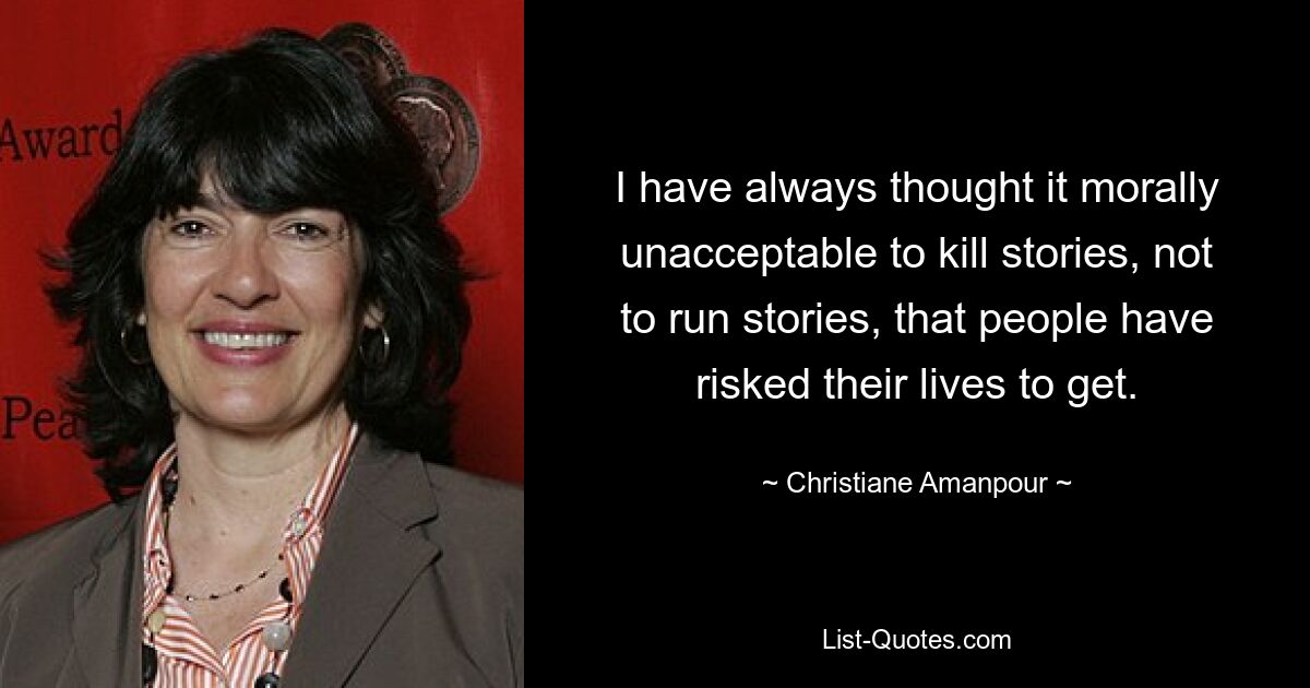 I have always thought it morally unacceptable to kill stories, not to run stories, that people have risked their lives to get. — © Christiane Amanpour