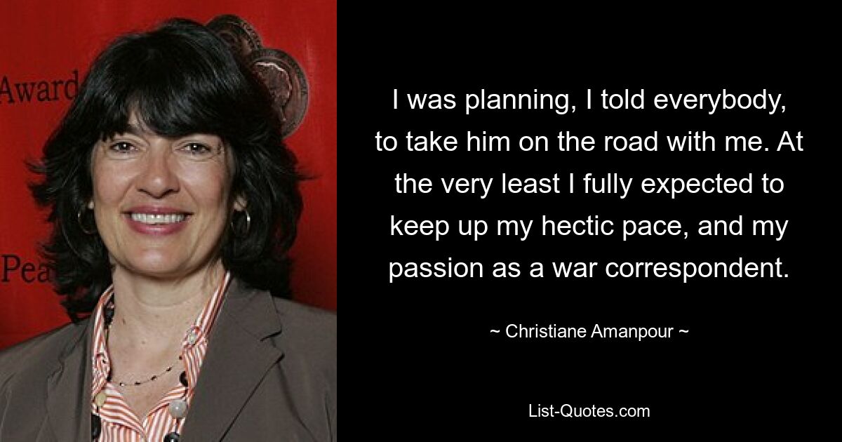 I was planning, I told everybody, to take him on the road with me. At the very least I fully expected to keep up my hectic pace, and my passion as a war correspondent. — © Christiane Amanpour