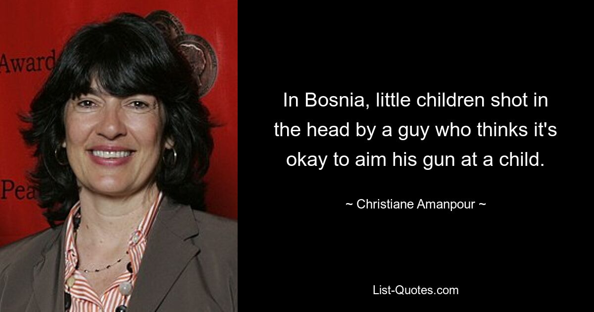 In Bosnia, little children shot in the head by a guy who thinks it's okay to aim his gun at a child. — © Christiane Amanpour