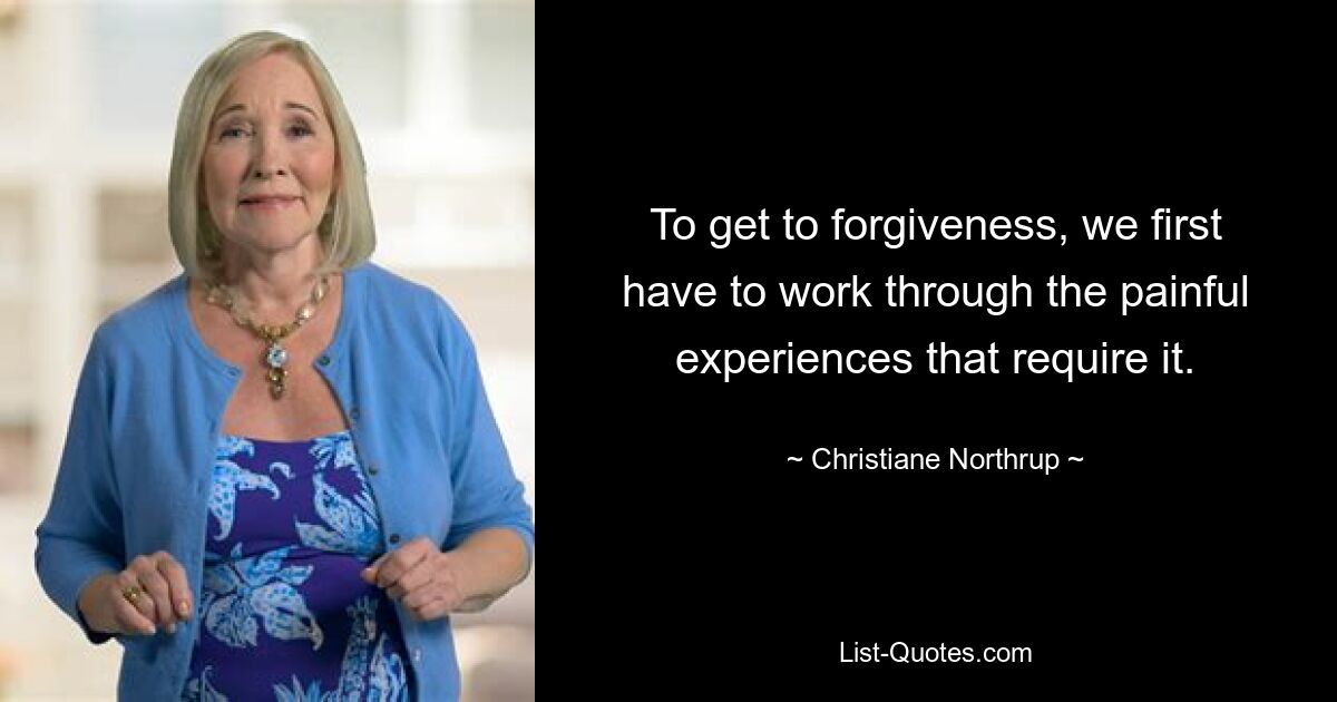 To get to forgiveness, we first have to work through the painful experiences that require it. — © Christiane Northrup