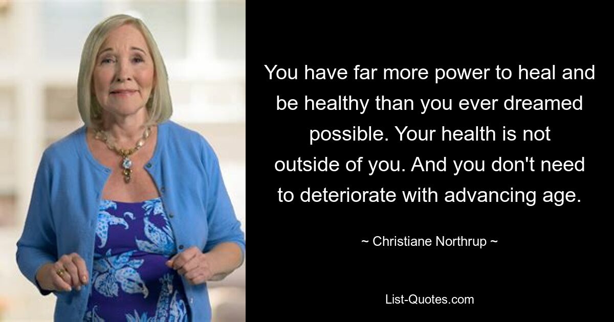 You have far more power to heal and be healthy than you ever dreamed possible. Your health is not outside of you. And you don't need to deteriorate with advancing age. — © Christiane Northrup