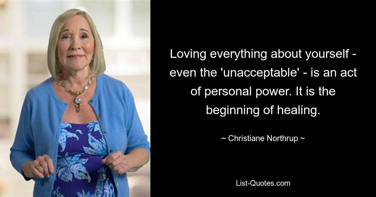 Loving everything about yourself - even the 'unacceptable' - is an act of personal power. It is the beginning of healing. — © Christiane Northrup