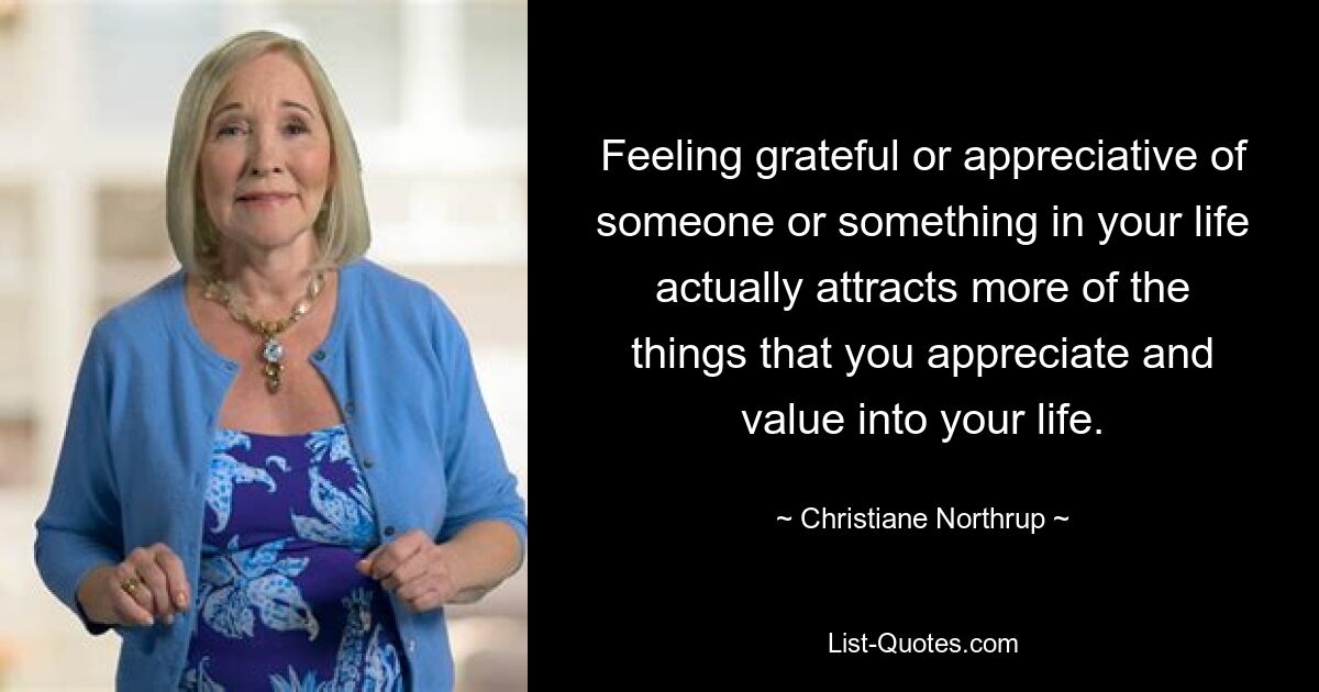 Feeling grateful or appreciative of someone or something in your life actually attracts more of the things that you appreciate and value into your life. — © Christiane Northrup