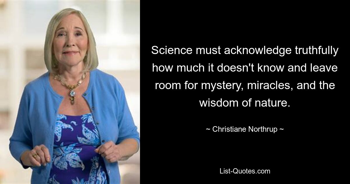 Science must acknowledge truthfully how much it doesn't know and leave room for mystery, miracles, and the wisdom of nature. — © Christiane Northrup