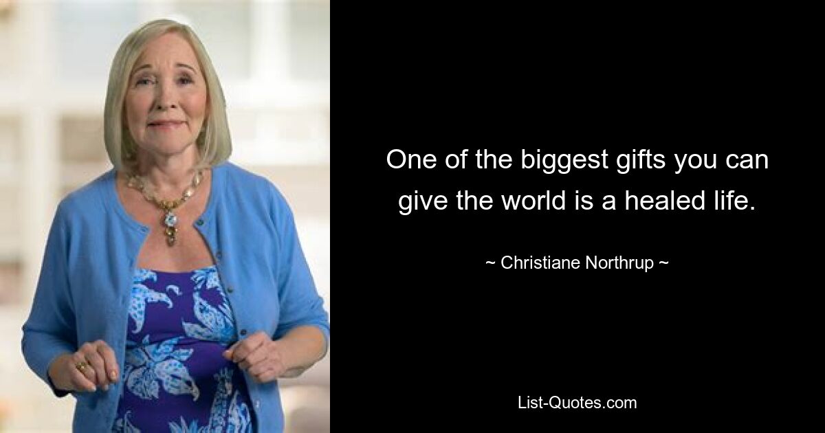 One of the biggest gifts you can give the world is a healed life. — © Christiane Northrup