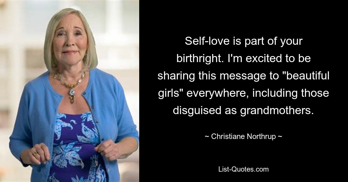 Self-love is part of your birthright. I'm excited to be sharing this message to "beautiful girls" everywhere, including those disguised as grandmothers. — © Christiane Northrup