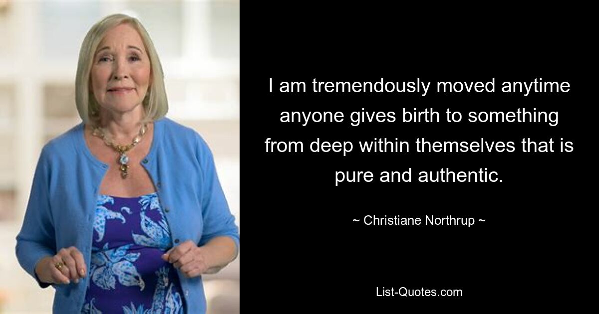 I am tremendously moved anytime anyone gives birth to something from deep within themselves that is pure and authentic. — © Christiane Northrup