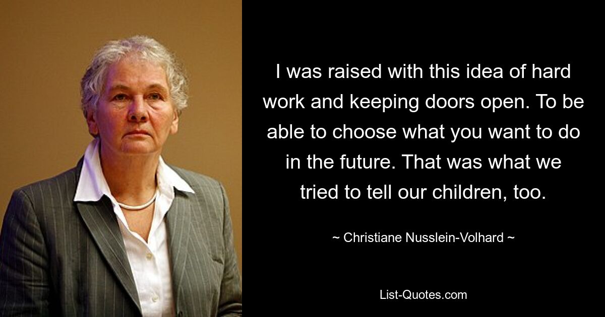 I was raised with this idea of hard work and keeping doors open. To be able to choose what you want to do in the future. That was what we tried to tell our children, too. — © Christiane Nusslein-Volhard