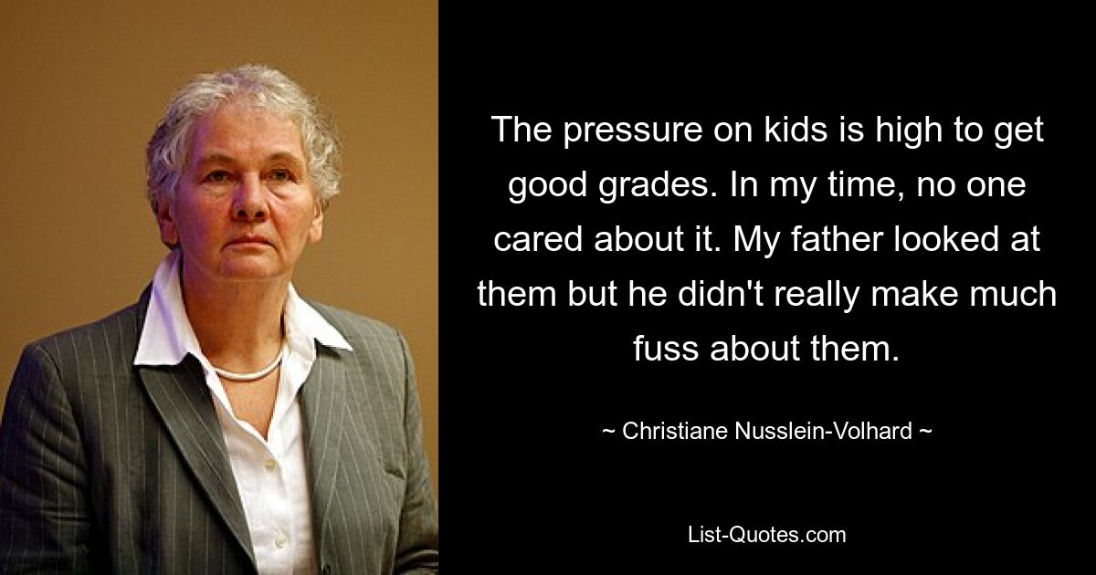 The pressure on kids is high to get good grades. In my time, no one cared about it. My father looked at them but he didn't really make much fuss about them. — © Christiane Nusslein-Volhard