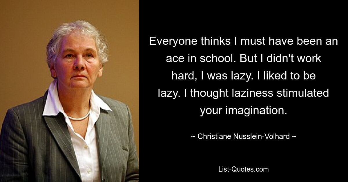 Everyone thinks I must have been an ace in school. But I didn't work hard, I was lazy. I liked to be lazy. I thought laziness stimulated your imagination. — © Christiane Nusslein-Volhard