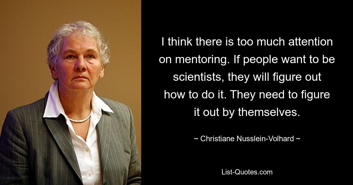 I think there is too much attention on mentoring. If people want to be scientists, they will figure out how to do it. They need to figure it out by themselves. — © Christiane Nusslein-Volhard