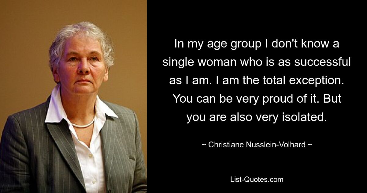 In my age group I don't know a single woman who is as successful as I am. I am the total exception. You can be very proud of it. But you are also very isolated. — © Christiane Nusslein-Volhard