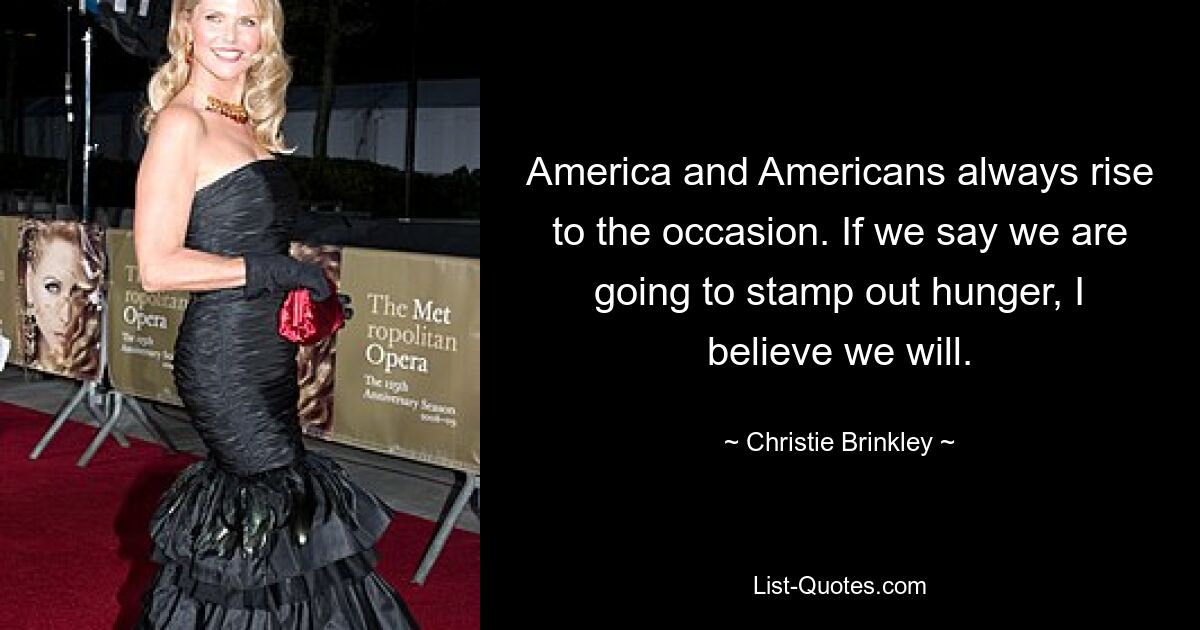 America and Americans always rise to the occasion. If we say we are going to stamp out hunger, I believe we will. — © Christie Brinkley