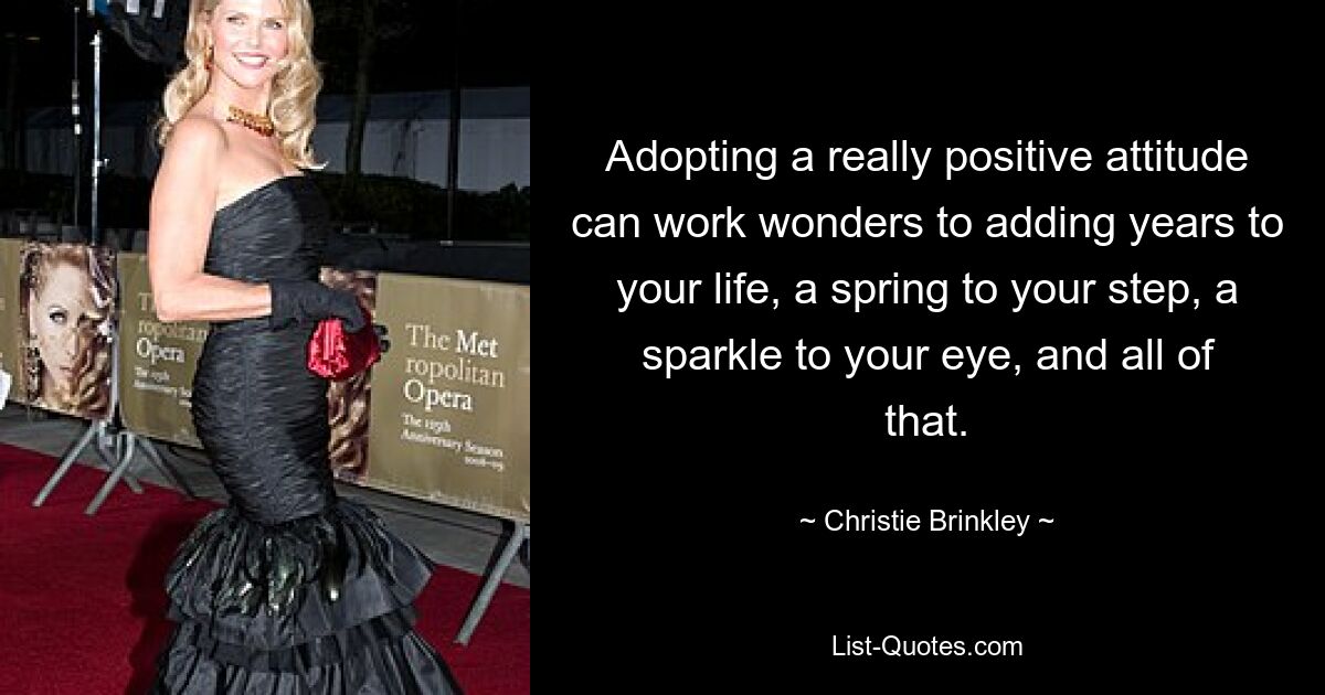 Adopting a really positive attitude can work wonders to adding years to your life, a spring to your step, a sparkle to your eye, and all of that. — © Christie Brinkley