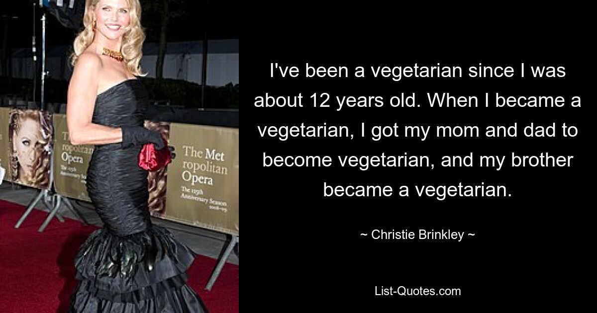 I've been a vegetarian since I was about 12 years old. When I became a vegetarian, I got my mom and dad to become vegetarian, and my brother became a vegetarian. — © Christie Brinkley