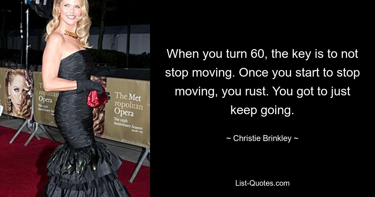 When you turn 60, the key is to not stop moving. Once you start to stop moving, you rust. You got to just keep going. — © Christie Brinkley