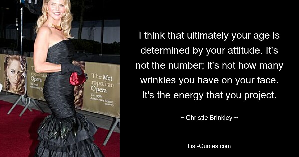 Ich denke, dass Ihr Alter letztendlich von Ihrer Einstellung bestimmt wird. Es ist nicht die Zahl; Es kommt nicht darauf an, wie viele Falten Sie im Gesicht haben. Es ist die Energie, die Sie projizieren. — © Christie Brinkley