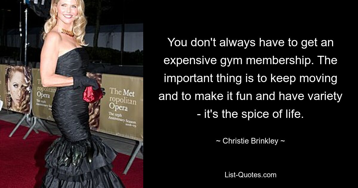 You don't always have to get an expensive gym membership. The important thing is to keep moving and to make it fun and have variety - it's the spice of life. — © Christie Brinkley