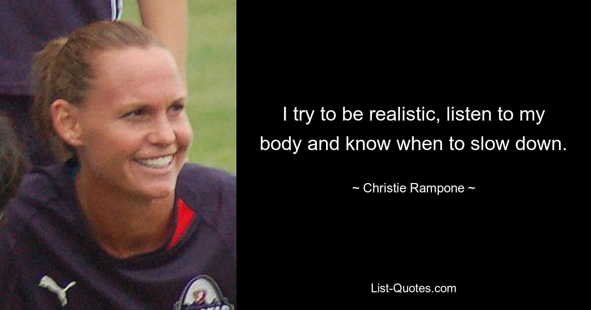 I try to be realistic, listen to my body and know when to slow down. — © Christie Rampone