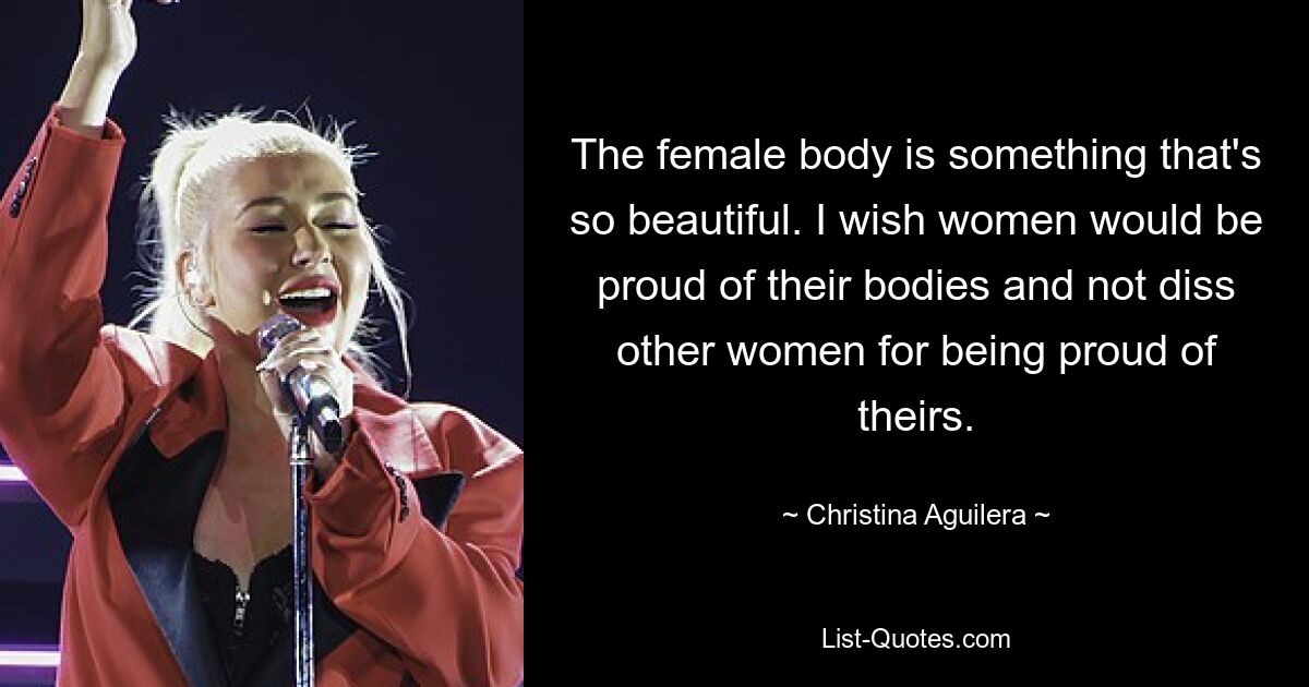 The female body is something that's so beautiful. I wish women would be proud of their bodies and not diss other women for being proud of theirs. — © Christina Aguilera