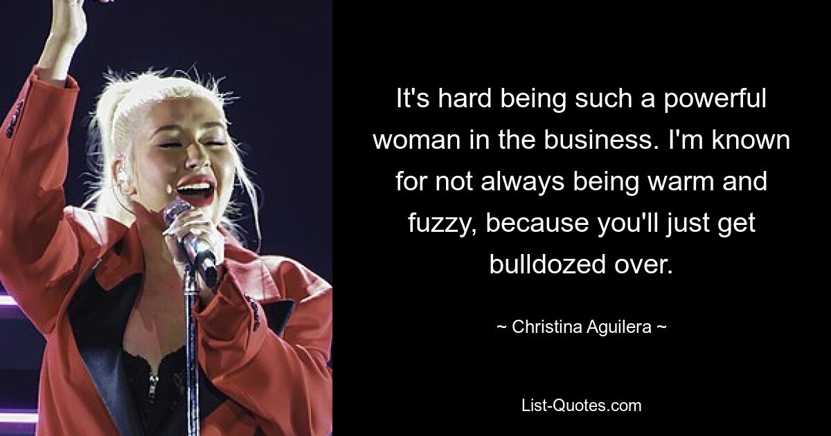 It's hard being such a powerful woman in the business. I'm known for not always being warm and fuzzy, because you'll just get bulldozed over. — © Christina Aguilera