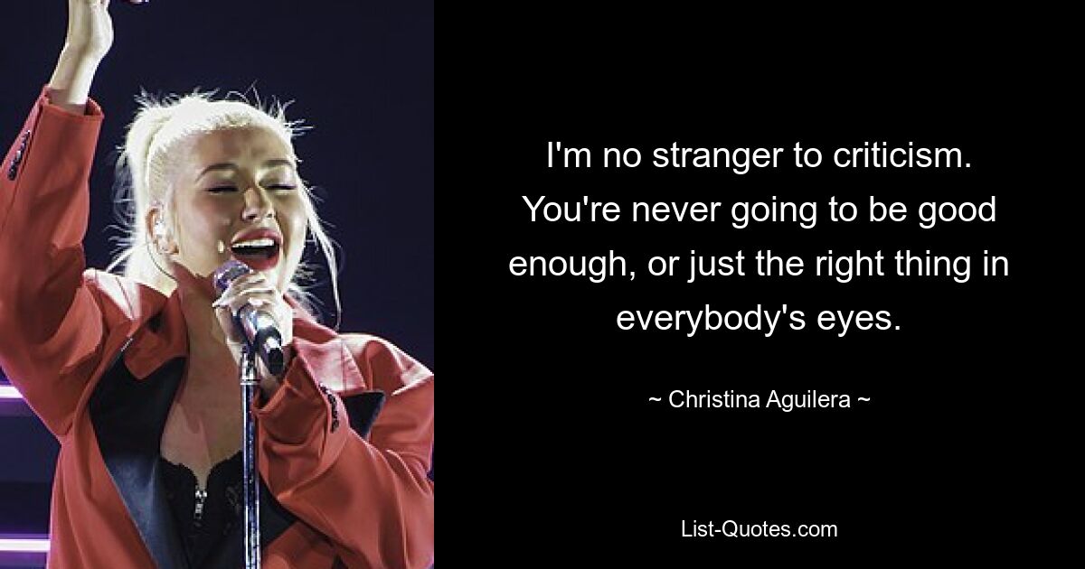 I'm no stranger to criticism. You're never going to be good enough, or just the right thing in everybody's eyes. — © Christina Aguilera