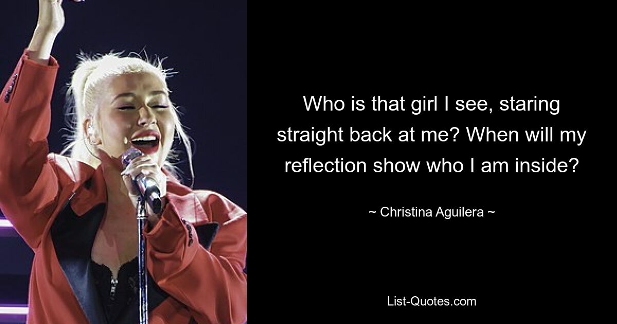 Who is that girl I see, staring straight back at me? When will my reflection show who I am inside? — © Christina Aguilera