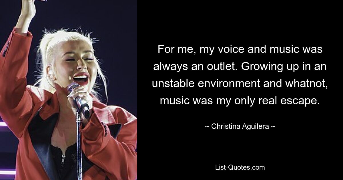 For me, my voice and music was always an outlet. Growing up in an unstable environment and whatnot, music was my only real escape. — © Christina Aguilera