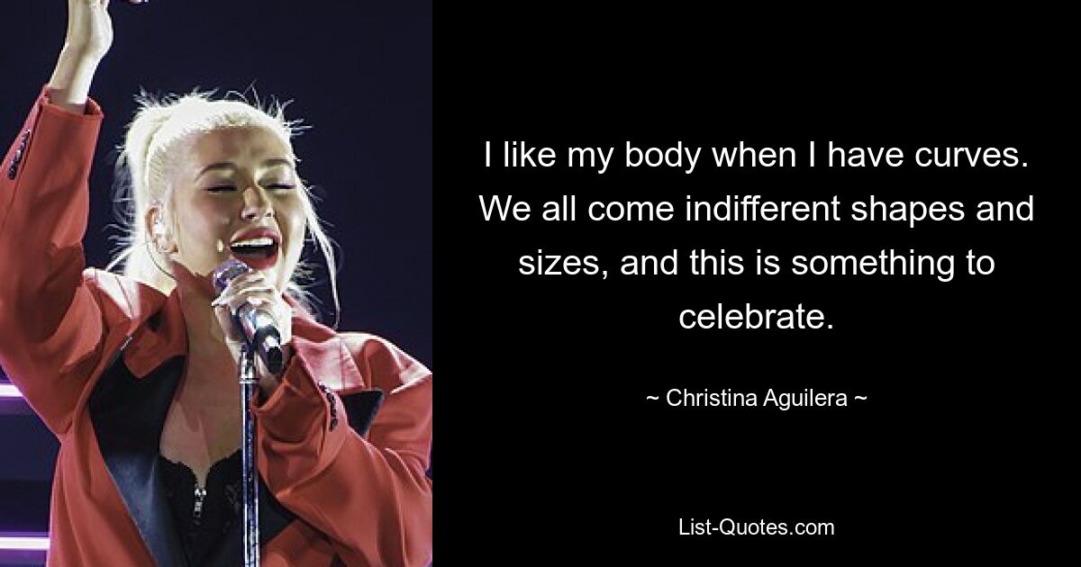 I like my body when I have curves. We all come indifferent shapes and sizes, and this is something to celebrate. — © Christina Aguilera