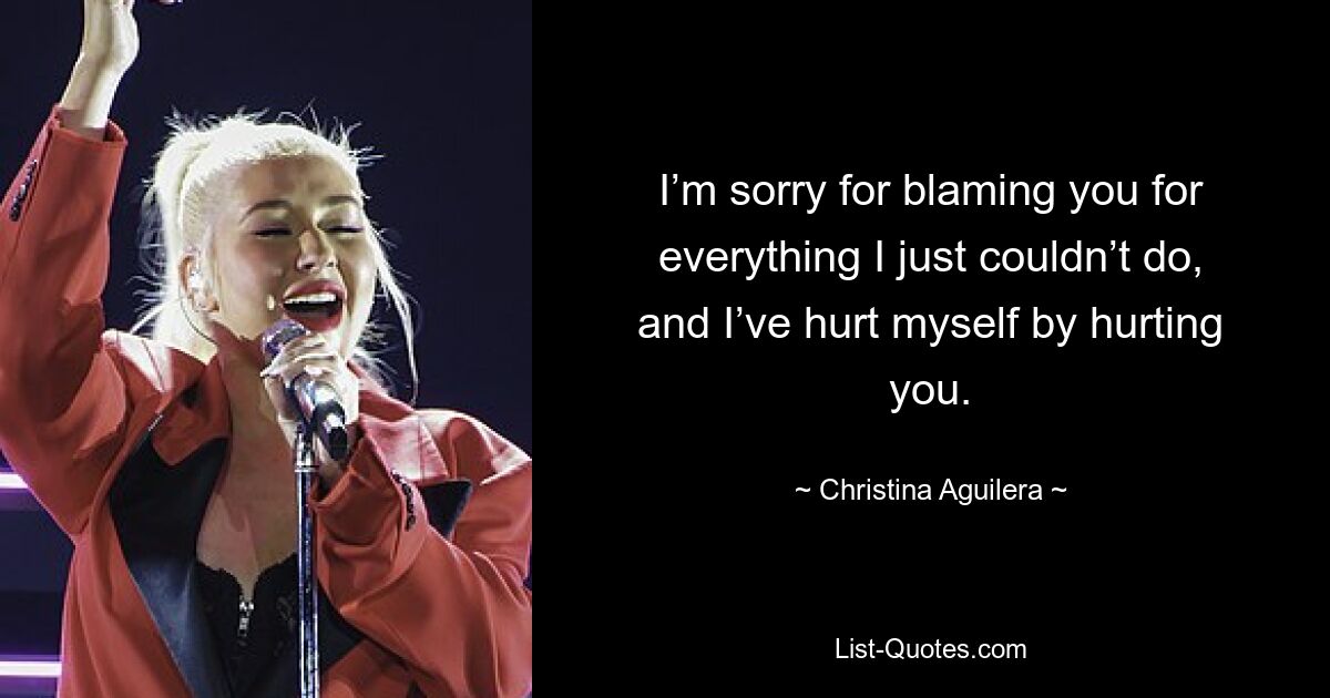 I’m sorry for blaming you for everything I just couldn’t do, and I’ve hurt myself by hurting you. — © Christina Aguilera