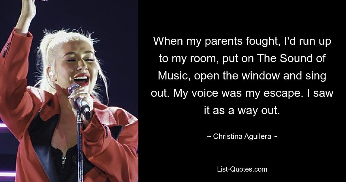 When my parents fought, I'd run up to my room, put on The Sound of Music, open the window and sing out. My voice was my escape. I saw it as a way out. — © Christina Aguilera