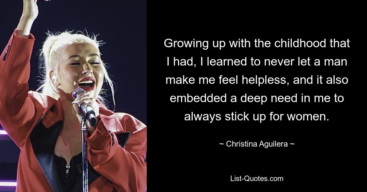 Growing up with the childhood that I had, I learned to never let a man make me feel helpless, and it also embedded a deep need in me to always stick up for women. — © Christina Aguilera