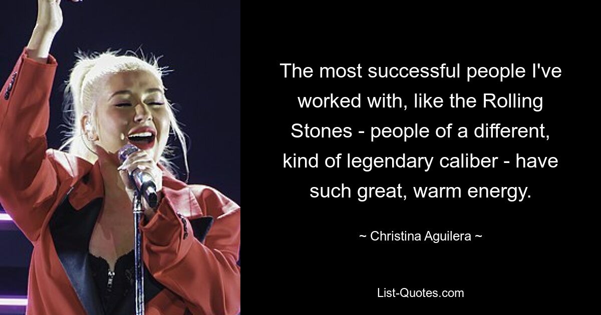 The most successful people I've worked with, like the Rolling Stones - people of a different, kind of legendary caliber - have such great, warm energy. — © Christina Aguilera