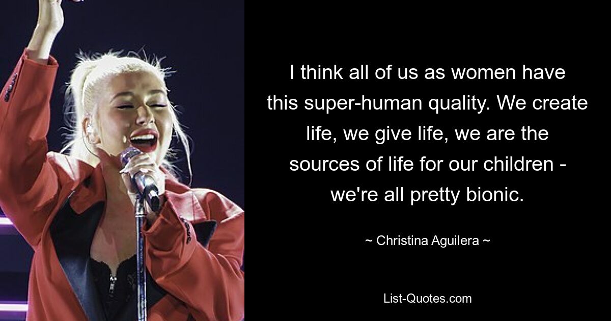 I think all of us as women have this super-human quality. We create life, we give life, we are the sources of life for our children - we're all pretty bionic. — © Christina Aguilera