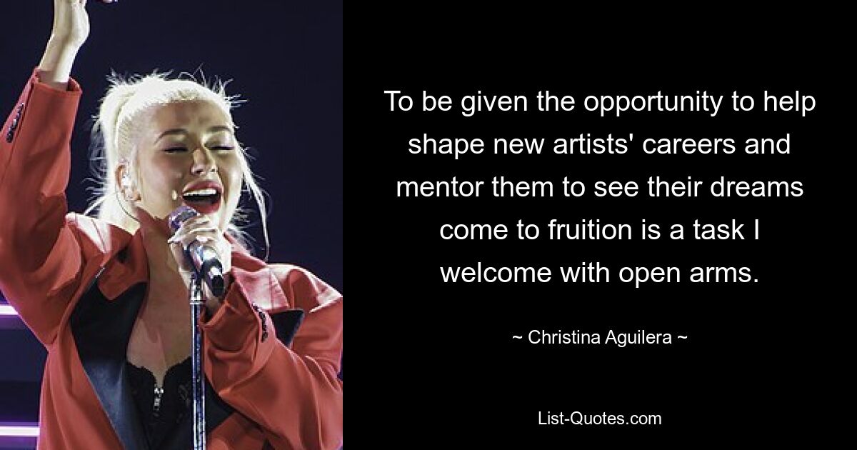 To be given the opportunity to help shape new artists' careers and mentor them to see their dreams come to fruition is a task I welcome with open arms. — © Christina Aguilera