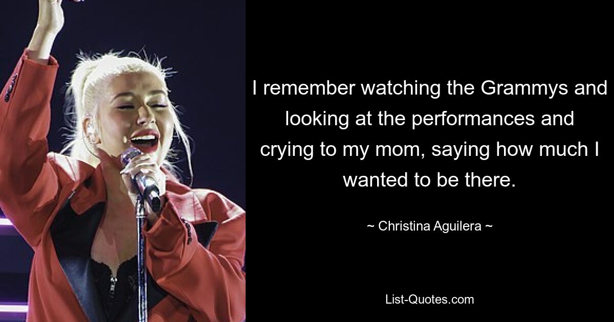 I remember watching the Grammys and looking at the performances and crying to my mom, saying how much I wanted to be there. — © Christina Aguilera