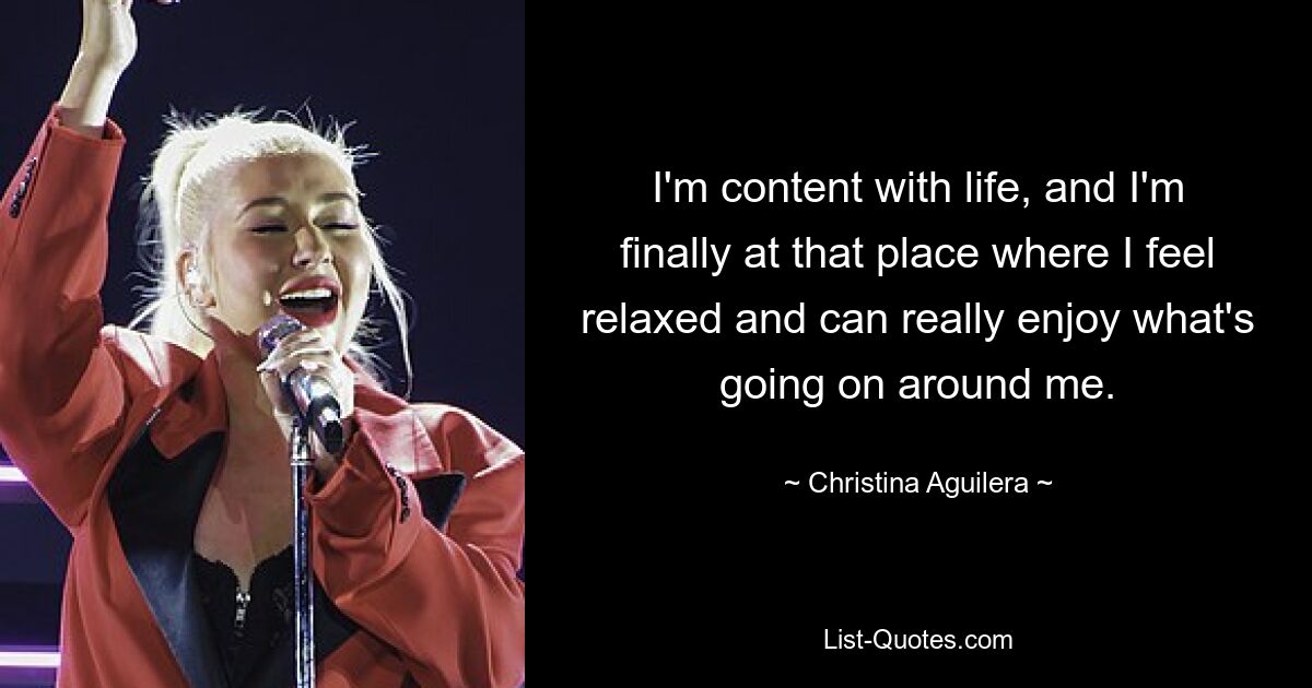 I'm content with life, and I'm finally at that place where I feel relaxed and can really enjoy what's going on around me. — © Christina Aguilera