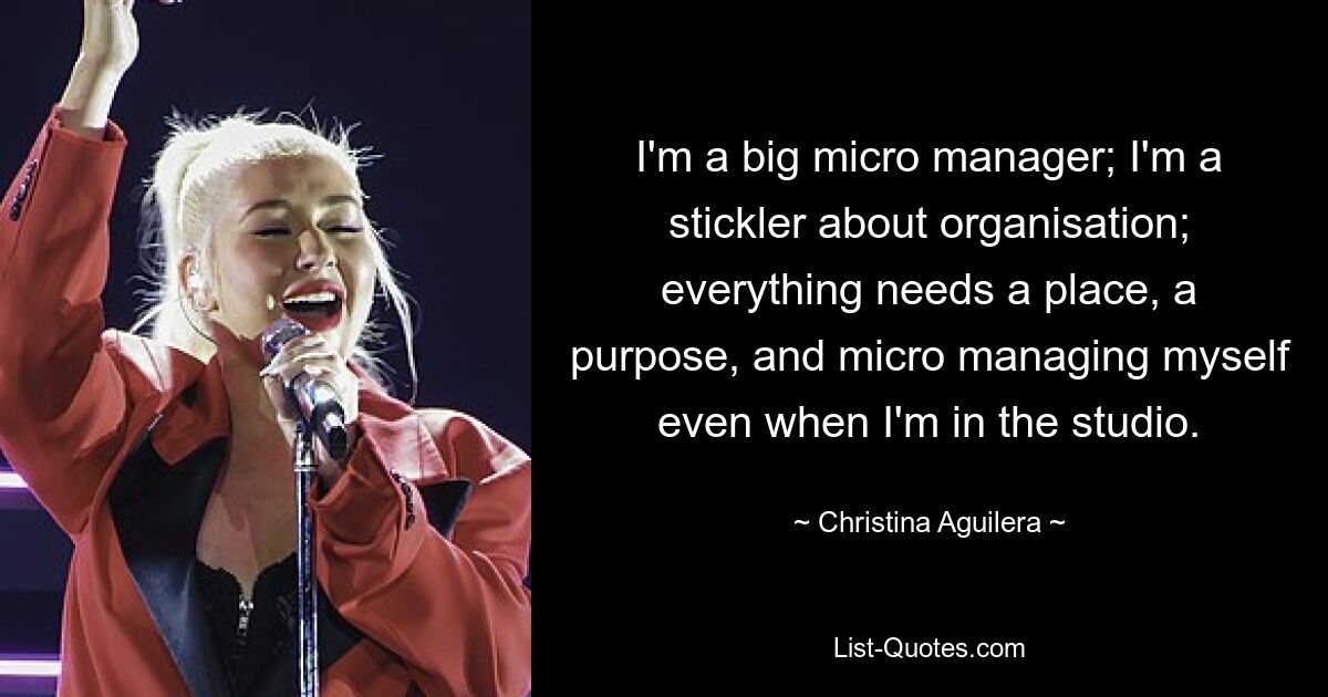 I'm a big micro manager; I'm a stickler about organisation; everything needs a place, a purpose, and micro managing myself even when I'm in the studio. — © Christina Aguilera