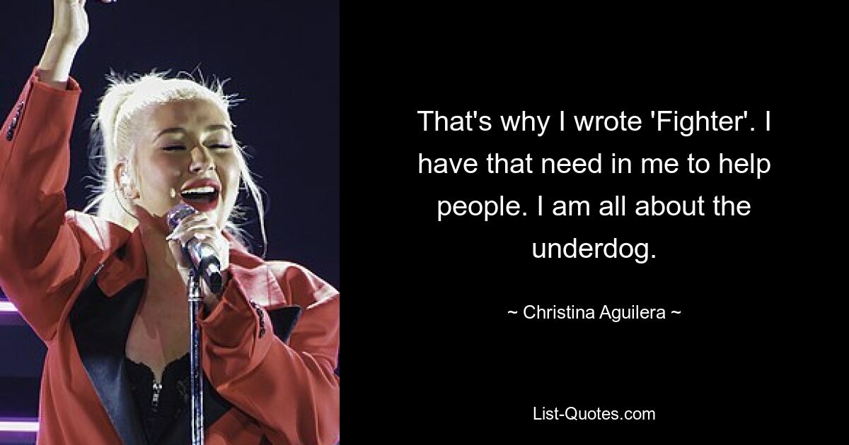 That's why I wrote 'Fighter'. I have that need in me to help people. I am all about the underdog. — © Christina Aguilera