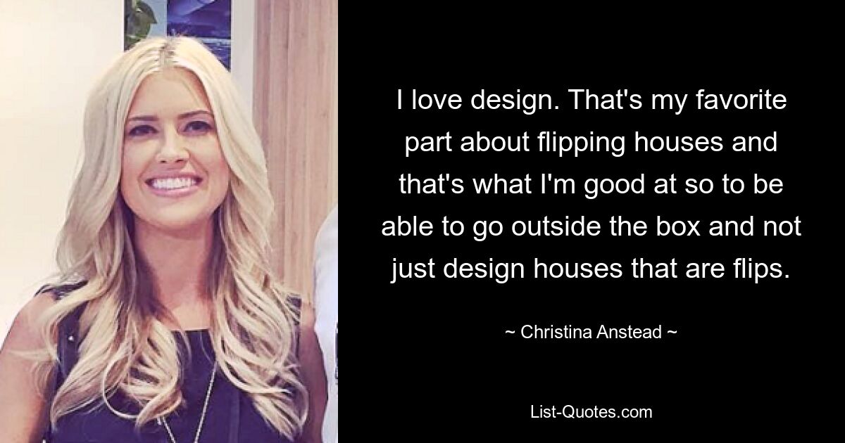 I love design. That's my favorite part about flipping houses and that's what I'm good at so to be able to go outside the box and not just design houses that are flips. — © Christina Anstead