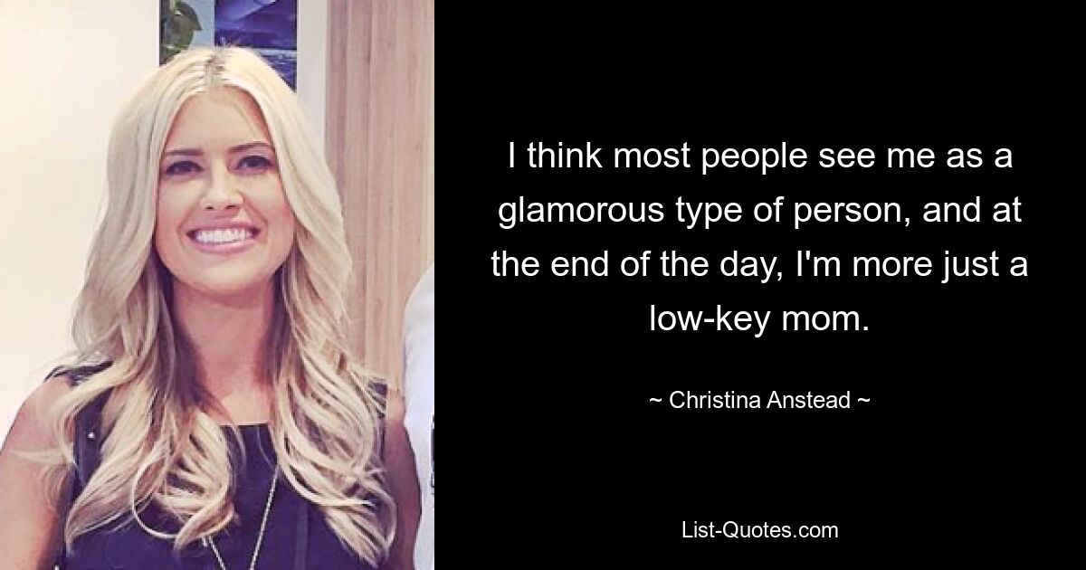 I think most people see me as a glamorous type of person, and at the end of the day, I'm more just a low-key mom. — © Christina Anstead