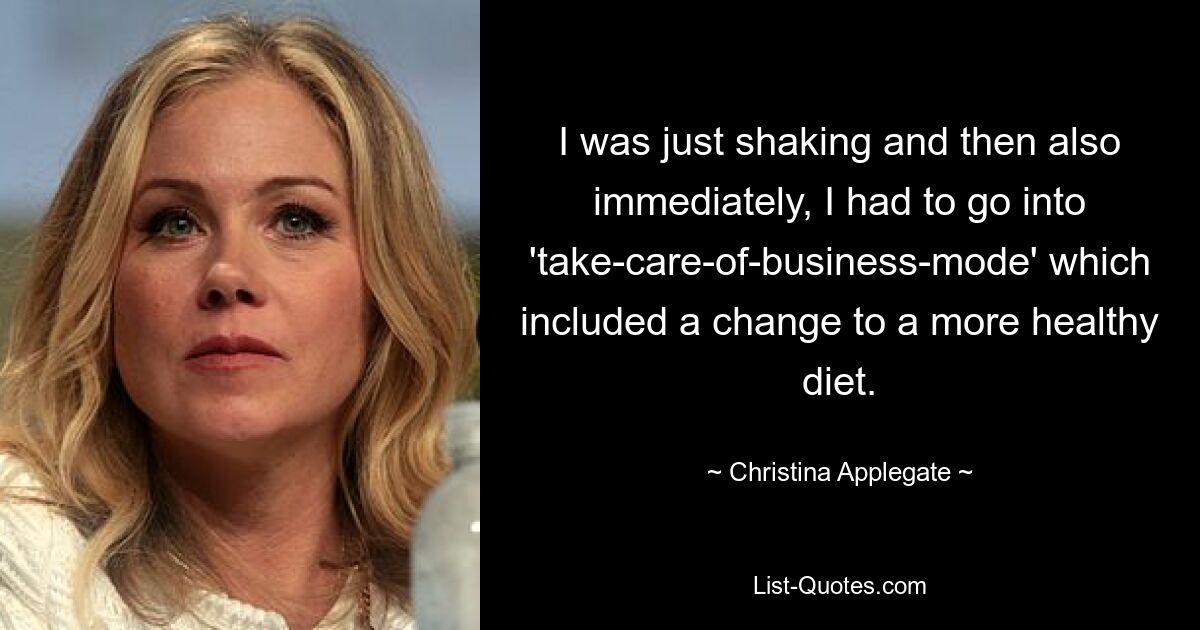 I was just shaking and then also immediately, I had to go into 'take-care-of-business-mode' which included a change to a more healthy diet. — © Christina Applegate