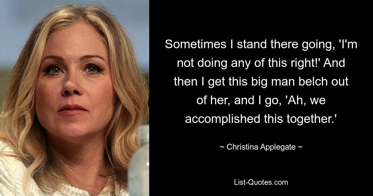 Sometimes I stand there going, 'I'm not doing any of this right!' And then I get this big man belch out of her, and I go, 'Ah, we accomplished this together.' — © Christina Applegate