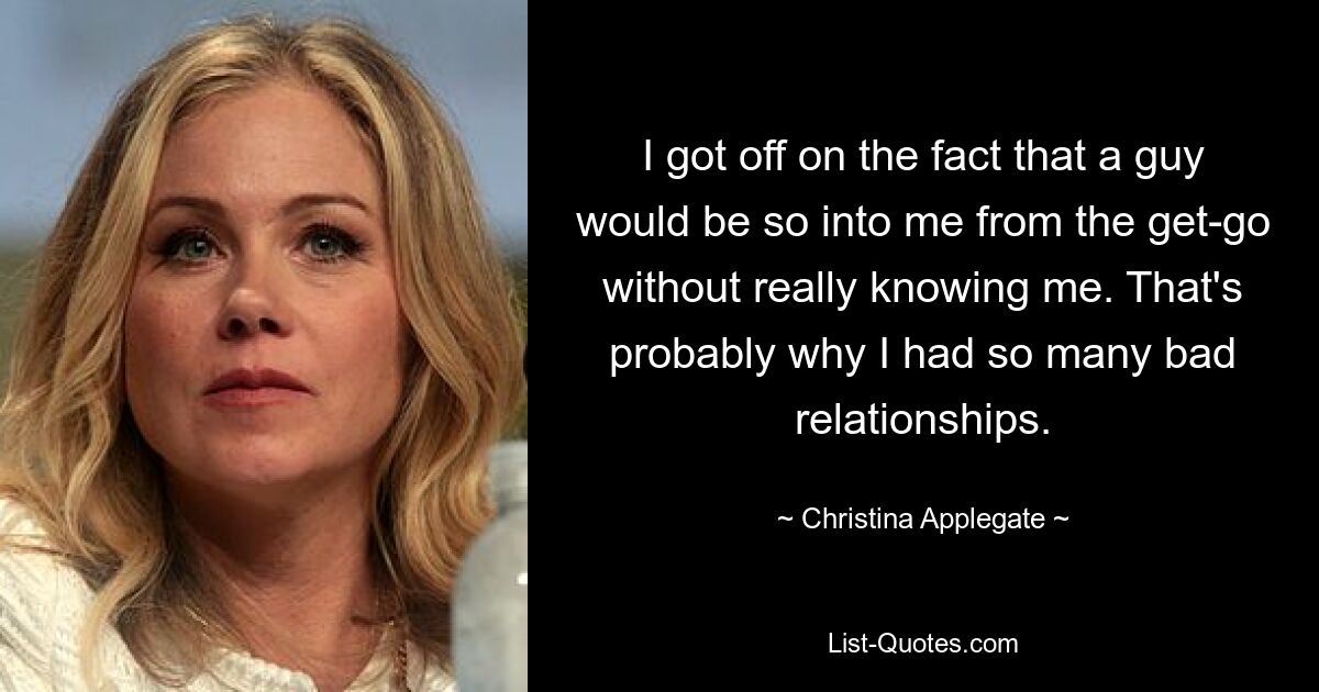 I got off on the fact that a guy would be so into me from the get-go without really knowing me. That's probably why I had so many bad relationships. — © Christina Applegate